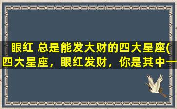 眼红 总是能发大财的四大星座(四大星座，眼红发财，你是其中一员吗？)